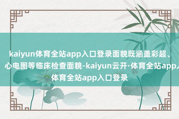 kaiyun体育全站app入口登录面貌既涵盖彩超、胸部CT、心电图等临床检查面貌-kaiyun云开·体育全站app入口登录