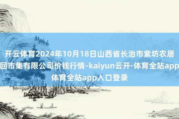 开云体育2024年10月18日山西省长治市紫坊农居品详细来回市集有限公司价钱行情-kaiyun云开·体育全站app入口登录