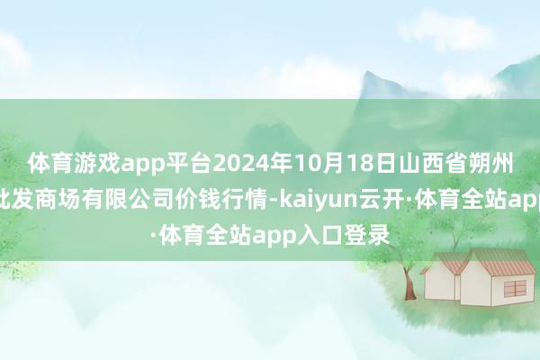 体育游戏app平台2024年10月18日山西省朔州大运果菜批发商场有限公司价钱行情-kaiyun云开·体育全站app入口登录