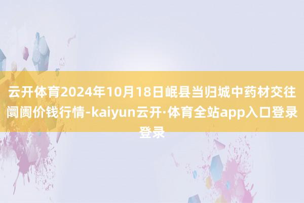 云开体育2024年10月18日岷县当归城中药材交往阛阓价钱行情-kaiyun云开·体育全站app入口登录