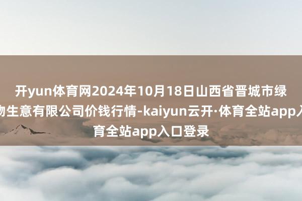 开yun体育网2024年10月18日山西省晋城市绿欣农产物生意有限公司价钱行情-kaiyun云开·体育全站app入口登录