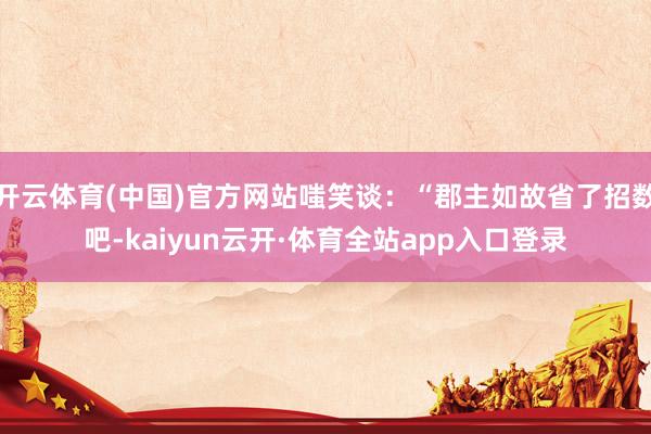 开云体育(中国)官方网站嗤笑谈：“郡主如故省了招数吧-kaiyun云开·体育全站app入口登录