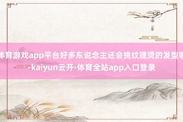体育游戏app平台好多东说念主还会挑纹理烫的发型呢-kaiyun云开·体育全站app入口登录