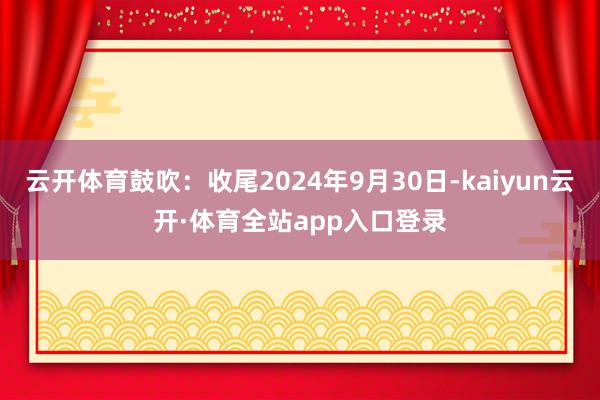 云开体育鼓吹：收尾2024年9月30日-kaiyun云开·体育全站app入口登录