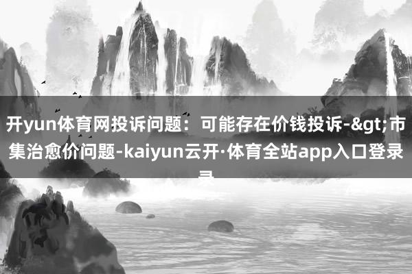 开yun体育网投诉问题：可能存在价钱投诉->市集治愈价问题-kaiyun云开·体育全站app入口登录