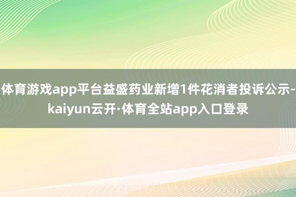 体育游戏app平台益盛药业新增1件花消者投诉公示-kaiyun云开·体育全站app入口登录