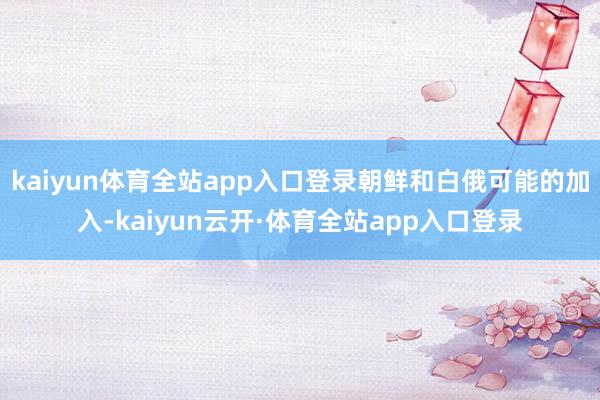 kaiyun体育全站app入口登录朝鲜和白俄可能的加入-kaiyun云开·体育全站app入口登录