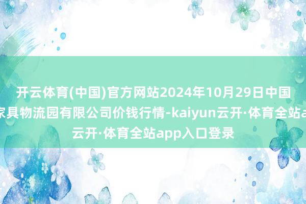 开云体育(中国)官方网站2024年10月29日中国寿光地利农家具物流园有限公司价钱行情-kaiyun云开·体育全站app入口登录
