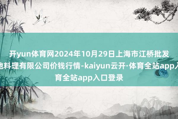开yun体育网2024年10月29日上海市江桥批发商场见地料理有限公司价钱行情-kaiyun云开·体育全站app入口登录
