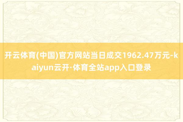 开云体育(中国)官方网站当日成交1962.47万元-kaiyun云开·体育全站app入口登录