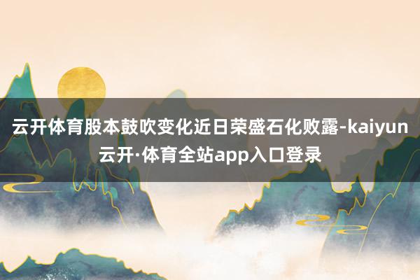 云开体育股本鼓吹变化近日荣盛石化败露-kaiyun云开·体育全站app入口登录