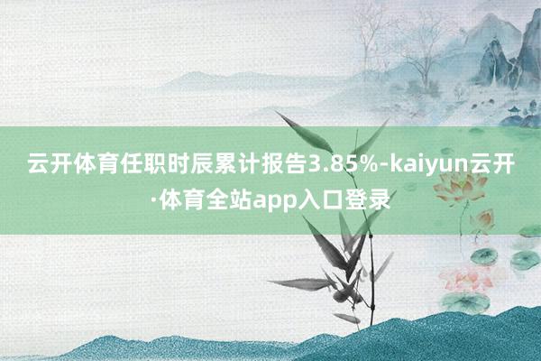 云开体育任职时辰累计报告3.85%-kaiyun云开·体育全站app入口登录