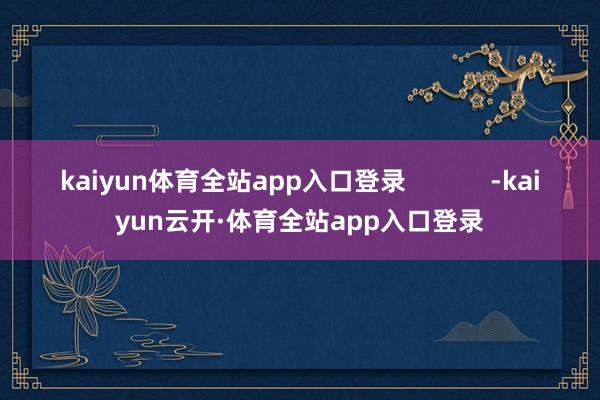 kaiyun体育全站app入口登录            -kaiyun云开·体育全站app入口登录