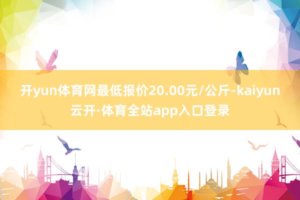 开yun体育网最低报价20.00元/公斤-kaiyun云开·体育全站app入口登录