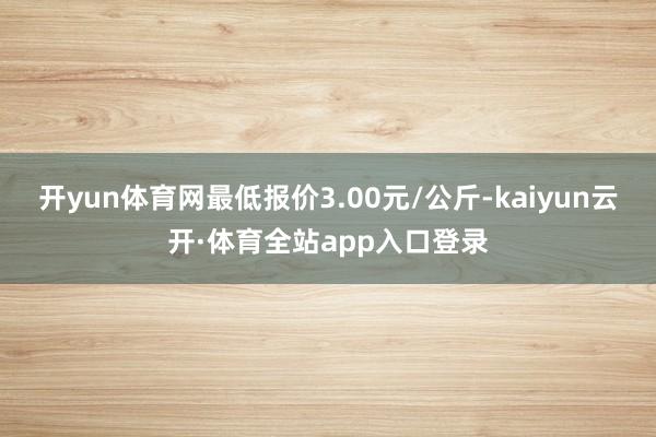 开yun体育网最低报价3.00元/公斤-kaiyun云开·体育全站app入口登录