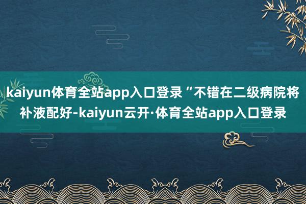 kaiyun体育全站app入口登录“不错在二级病院将补液配好-kaiyun云开·体育全站app入口登录