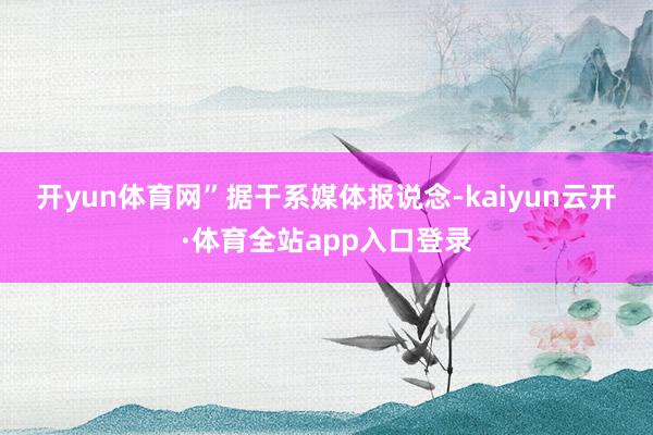 开yun体育网”　　据干系媒体报说念-kaiyun云开·体育全站app入口登录