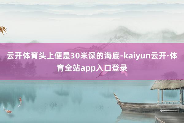 云开体育头上便是30米深的海底-kaiyun云开·体育全站app入口登录