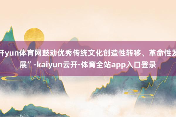 开yun体育网鼓动优秀传统文化创造性转移、革命性发展”-kaiyun云开·体育全站app入口登录