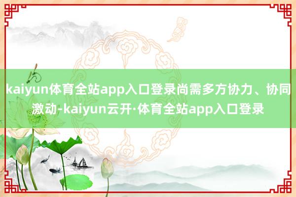 kaiyun体育全站app入口登录尚需多方协力、协同激动-kaiyun云开·体育全站app入口登录