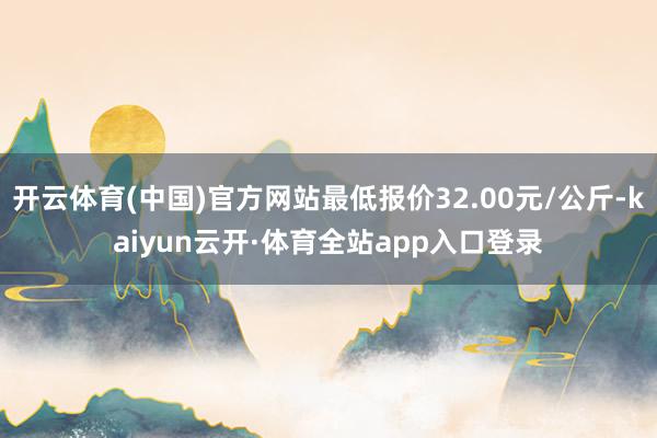 开云体育(中国)官方网站最低报价32.00元/公斤-kaiyun云开·体育全站app入口登录
