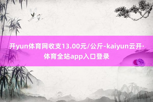 开yun体育网收支13.00元/公斤-kaiyun云开·体育全站app入口登录