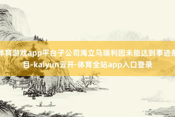 体育游戏app平台子公司海立马瑞利因未能达到事迹条目-kaiyun云开·体育全站app入口登录
