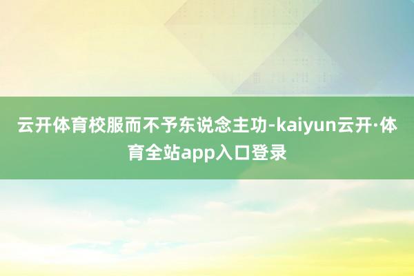 云开体育校服而不予东说念主功-kaiyun云开·体育全站app入口登录