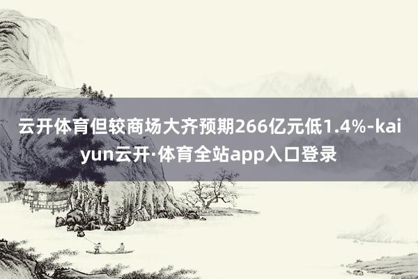 云开体育但较商场大齐预期266亿元低1.4%-kaiyun云开·体育全站app入口登录