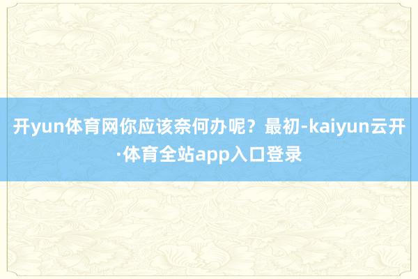 开yun体育网你应该奈何办呢？最初-kaiyun云开·体育全站app入口登录