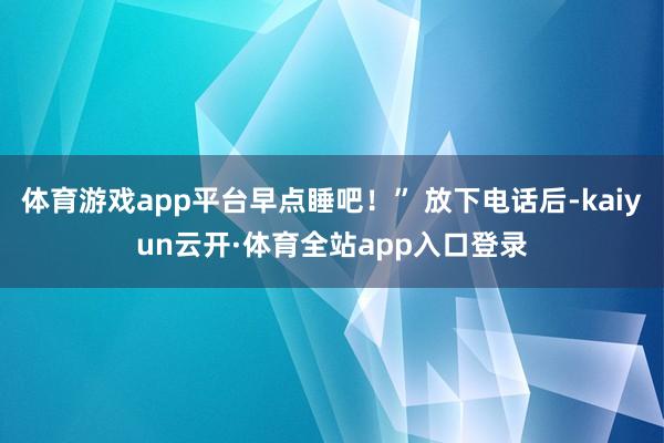 体育游戏app平台早点睡吧！” 放下电话后-kaiyun云开·体育全站app入口登录