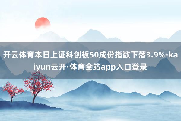 开云体育本日上证科创板50成份指数下落3.9%-kaiyun云开·体育全站app入口登录