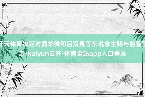开云体育决定对晶华微和吕汉泉等东说念主赐与监管警示-kaiyun云开·体育全站app入口登录