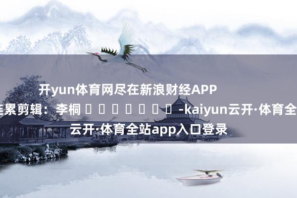 开yun体育网尽在新浪财经APP            						连累剪辑：李桐 							-kaiyun云开·体育全站app入口登录