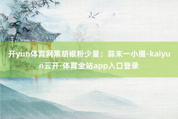 开yun体育网黑胡椒粉少量；蒜末一小撮-kaiyun云开·体育全站app入口登录