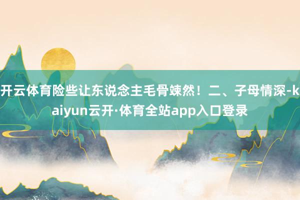 开云体育险些让东说念主毛骨竦然！二、子母情深-kaiyun云开·体育全站app入口登录