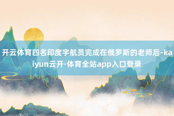 开云体育四名印度宇航员完成在俄罗斯的老师后-kaiyun云开·体育全站app入口登录