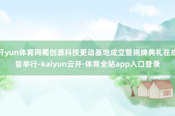 开yun体育网蜀创源科技更动基地成立暨揭牌典礼在成皆举行-kaiyun云开·体育全站app入口登录