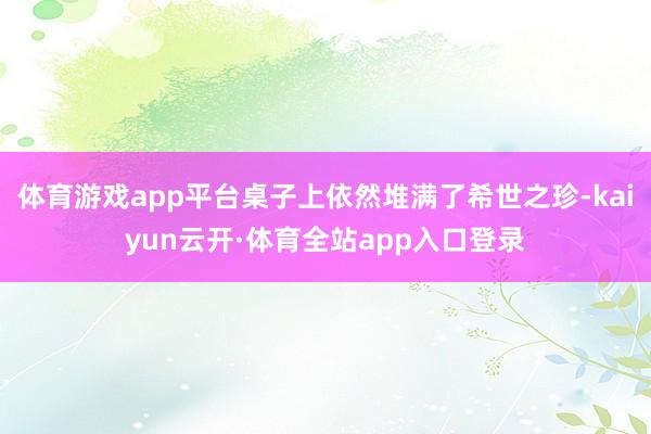 体育游戏app平台桌子上依然堆满了希世之珍-kaiyun云开·体育全站app入口登录