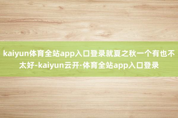 kaiyun体育全站app入口登录就夏之秋一个有也不太好-kaiyun云开·体育全站app入口登录