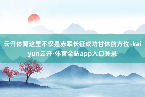 云开体育这里不仅是赤军长征成功甘休的方位-kaiyun云开·体育全站app入口登录