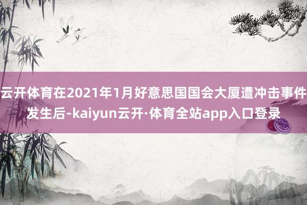 云开体育在2021年1月好意思国国会大厦遭冲击事件发生后-kaiyun云开·体育全站app入口登录
