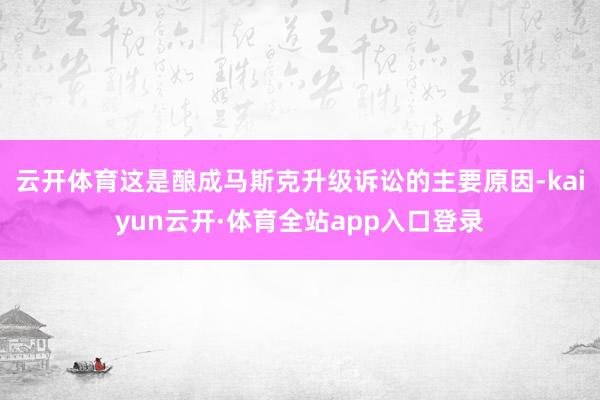 云开体育这是酿成马斯克升级诉讼的主要原因-kaiyun云开·体育全站app入口登录