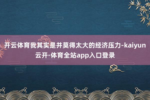 开云体育我其实是并莫得太大的经济压力-kaiyun云开·体育全站app入口登录