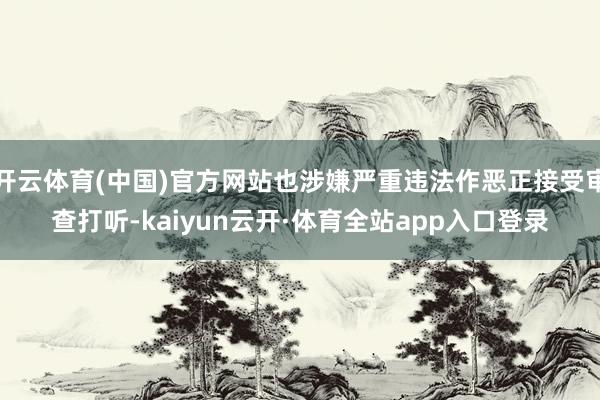 开云体育(中国)官方网站也涉嫌严重违法作恶正接受审查打听-kaiyun云开·体育全站app入口登录