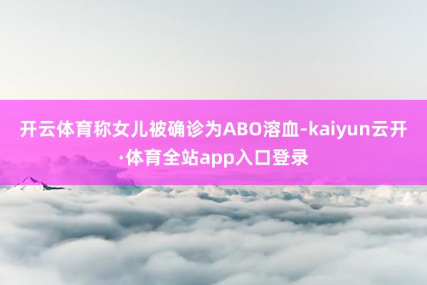 开云体育称女儿被确诊为ABO溶血-kaiyun云开·体育全站app入口登录