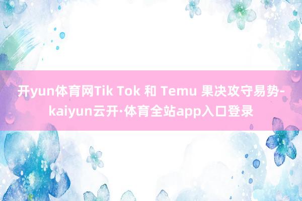 开yun体育网Tik Tok 和 Temu 果决攻守易势-kaiyun云开·体育全站app入口登录