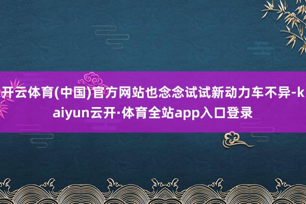 开云体育(中国)官方网站也念念试试新动力车不异-kaiyun云开·体育全站app入口登录