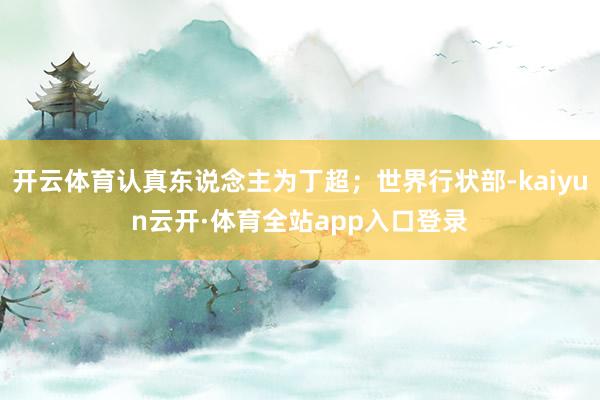 开云体育认真东说念主为丁超；世界行状部-kaiyun云开·体育全站app入口登录