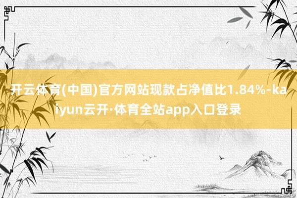 开云体育(中国)官方网站现款占净值比1.84%-kaiyun云开·体育全站app入口登录